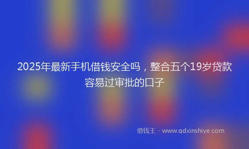 2025年最新手机借钱安全吗，整合五个19岁贷款容易过审批的口子