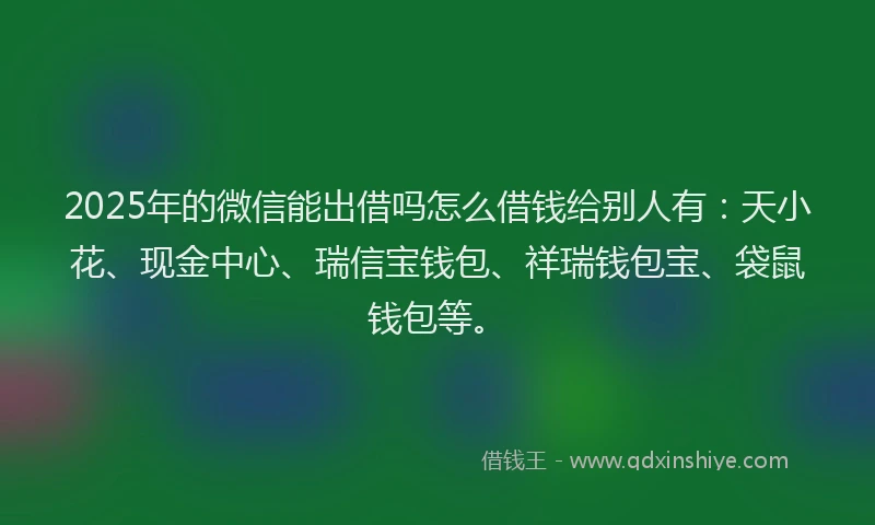 2025年的微信能出借吗怎么借钱给别人有：天小花、现金中心、瑞信宝钱包、祥瑞钱包宝、袋鼠钱包等。