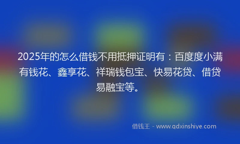 2025年的怎么借钱不用抵押证明有：百度度小满有钱花、鑫享花、祥瑞钱包宝、快易花贷、借贷易融宝等。