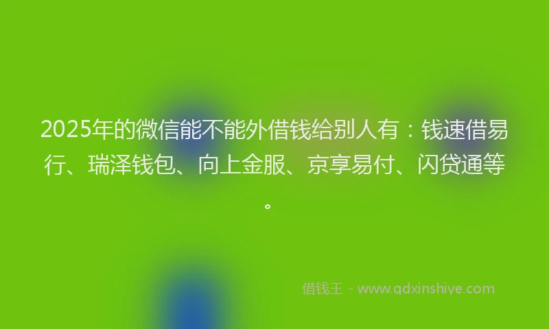 2025年的微信能不能外借钱给别人有：钱速借易行、瑞泽钱包、向上金服、京享易付、闪贷通等。