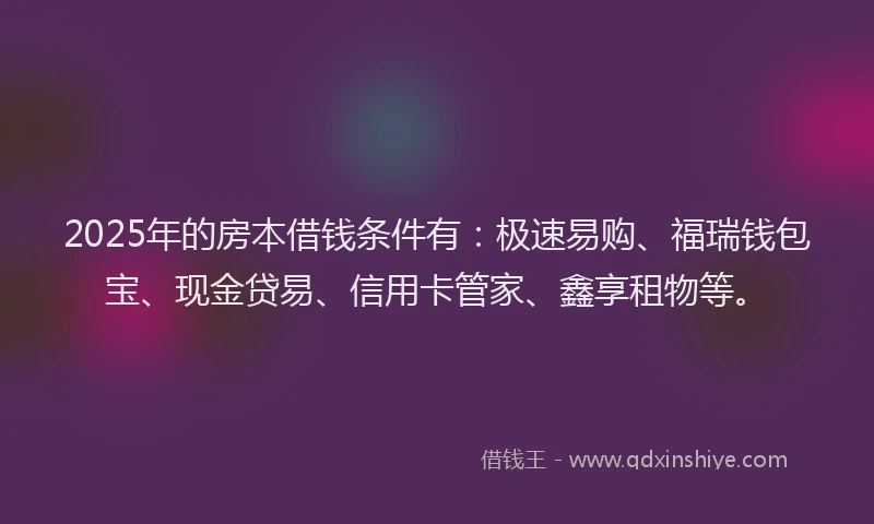 2025年的房本借钱条件有：极速易购、福瑞钱包宝、现金贷易、信用卡管家、鑫享租物等。