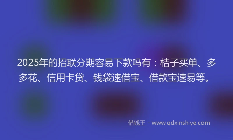 2025年的招联分期容易下款吗有：桔子买单、多多花、信用卡贷、钱袋速借宝、借款宝速易等。