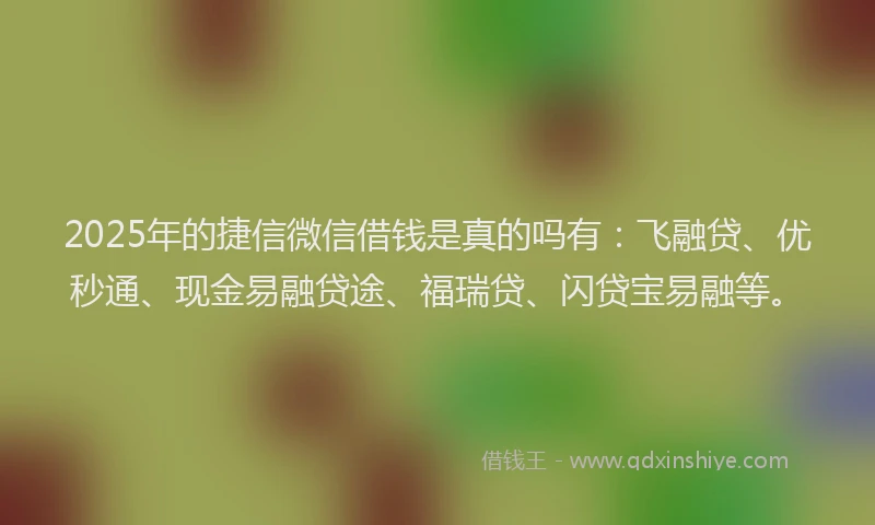 2025年的捷信微信借钱是真的吗有：飞融贷、优秒通、现金易融贷途、福瑞贷、闪贷宝易融等。