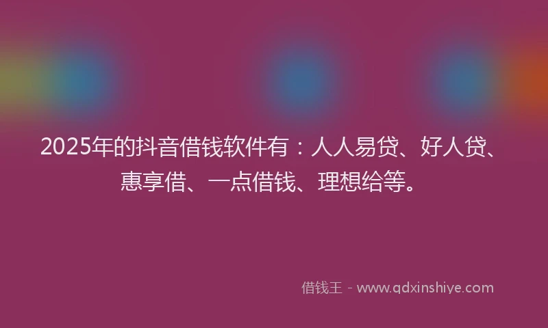 2025年的抖音借钱软件有：人人易贷、好人贷、惠享借、一点借钱、理想给等。