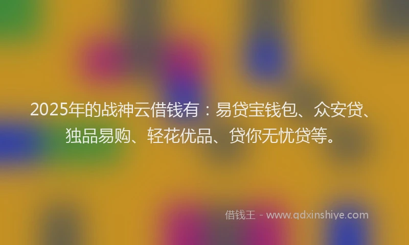 2025年的战神云借钱有：易贷宝钱包、众安贷、独品易购、轻花优品、贷你无忧贷等。