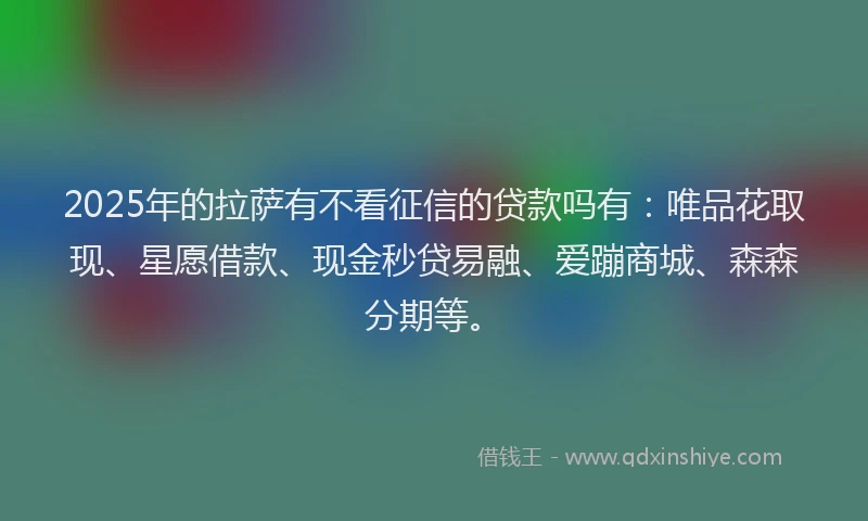 2025年的拉萨有不看征信的贷款吗有：唯品花取现、星愿借款、现金秒贷易融、爱蹦商城、森森分期等。