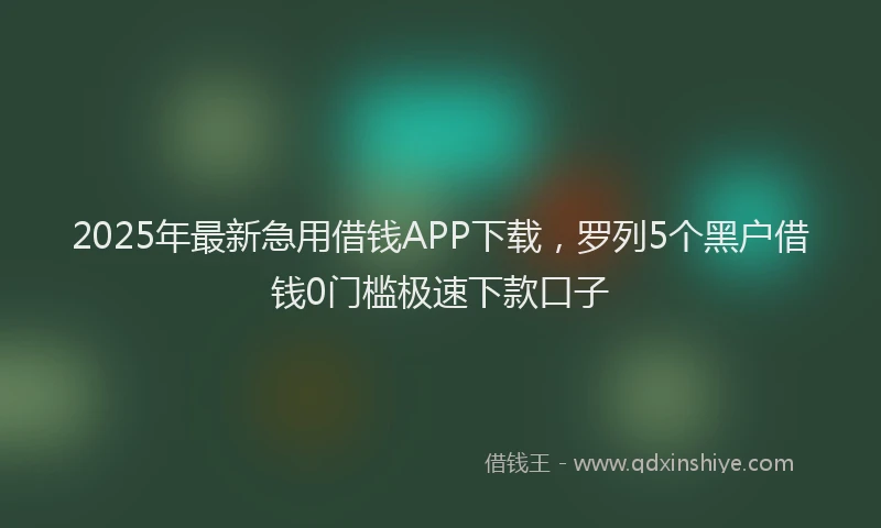 2025年最新急用借钱APP下载，罗列5个黑户借钱0门槛极速下款口子