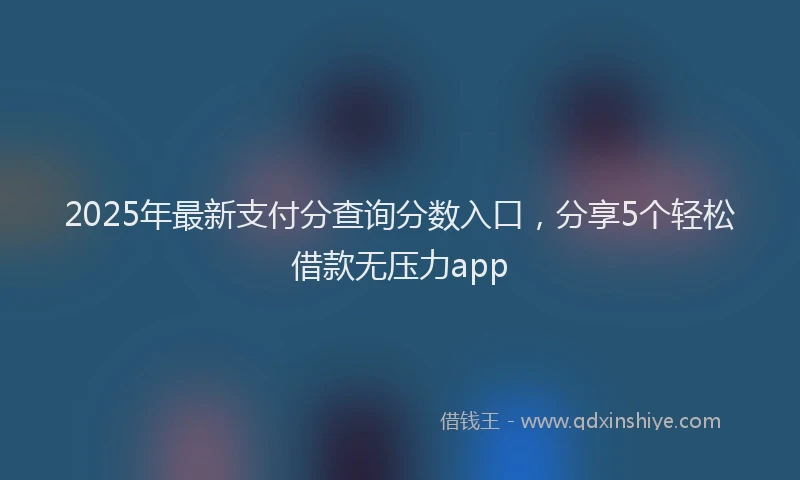 2025年最新支付分查询分数入口，分享5个轻松借款无压力app