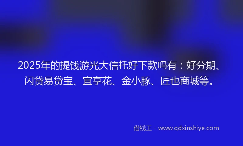 2025年的提钱游光大信托好下款吗有：好分期、闪贷易贷宝、宜享花、金小豚、匠也商城等。