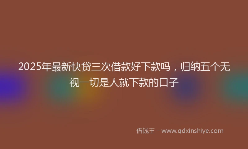 2025年最新快贷三次借款好下款吗，归纳五个无视一切是人就下款的口子