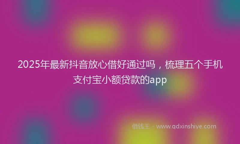 2025年最新抖音放心借好通过吗，梳理五个手机支付宝小额贷款的app