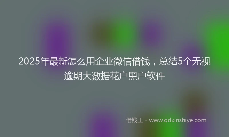 2025年最新怎么用企业微信借钱，总结5个无视逾期大数据花户黑户软件