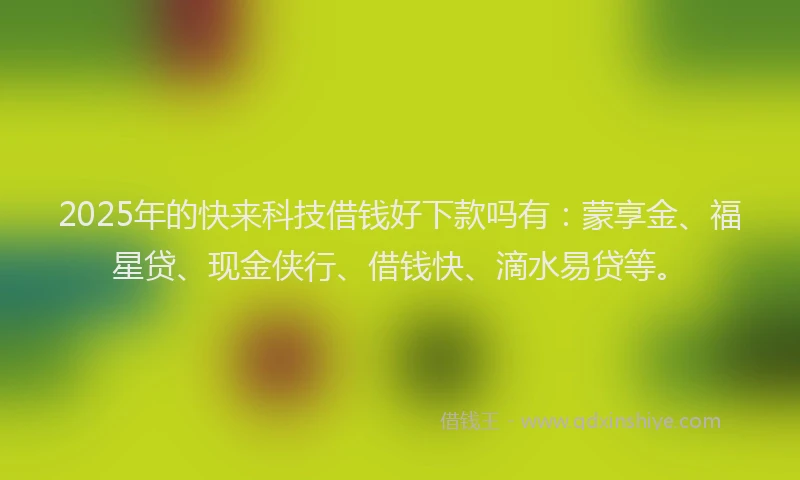 2025年的快来科技借钱好下款吗有：蒙享金、福星贷、现金侠行、借钱快、滴水易贷等。