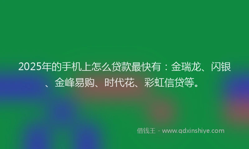 2025年的手机上怎么贷款最快有：金瑞龙、闪银、金峰易购、时代花、彩虹信贷等。