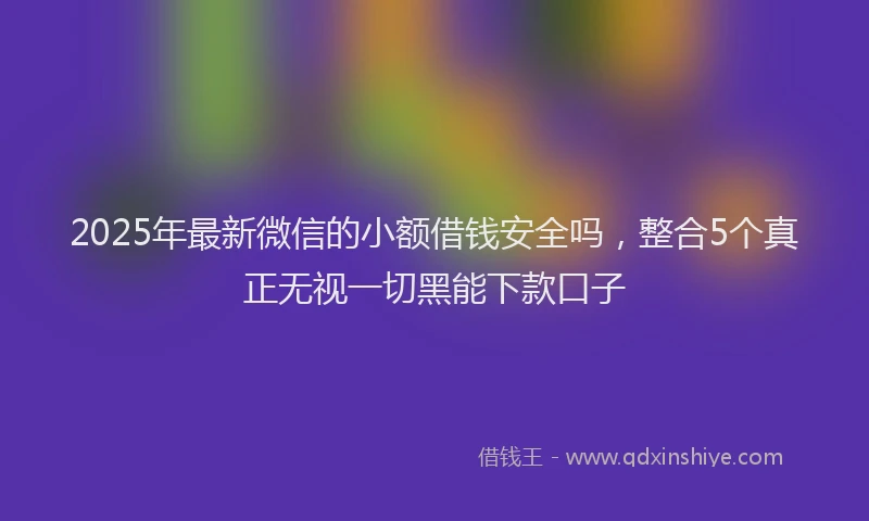 2025年最新微信的小额借钱安全吗，整合5个真正无视一切黑能下款口子