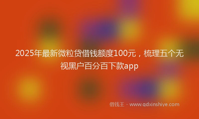2025年最新微粒贷借钱额度100元，梳理五个无视黑户百分百下款app