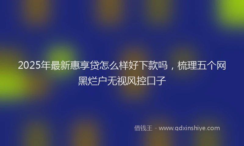 2025年最新惠享贷怎么样好下款吗，梳理五个网黑烂户无视风控口子