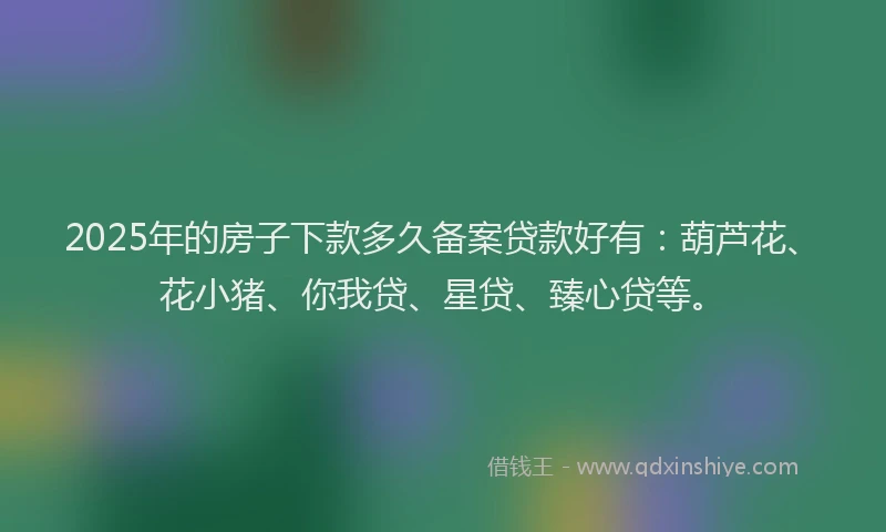 2025年的房子下款多久备案贷款好有：葫芦花、花小猪、你我贷、星贷、臻心贷等。