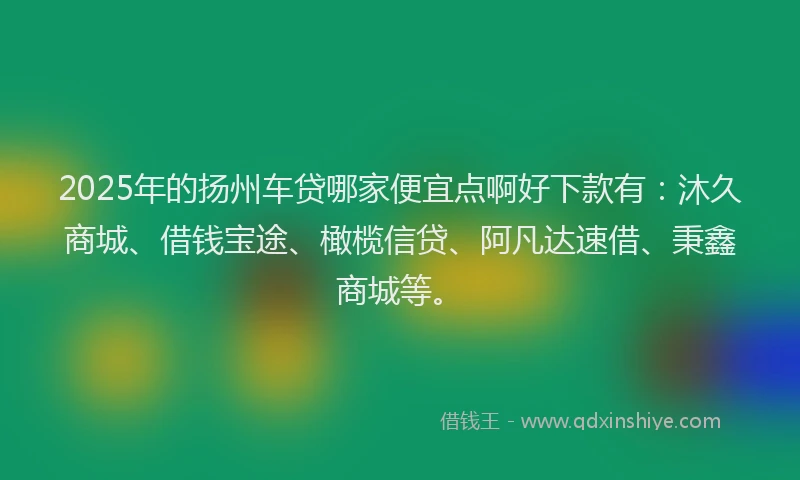 2025年的扬州车贷哪家便宜点啊好下款有：沐久商城、借钱宝途、橄榄信贷、阿凡达速借、秉鑫商城等。