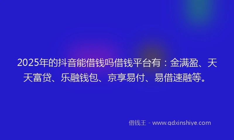 2025年的抖音能借钱吗借钱平台有：金满盈、天天富贷、乐融钱包、京享易付、易借速融等。