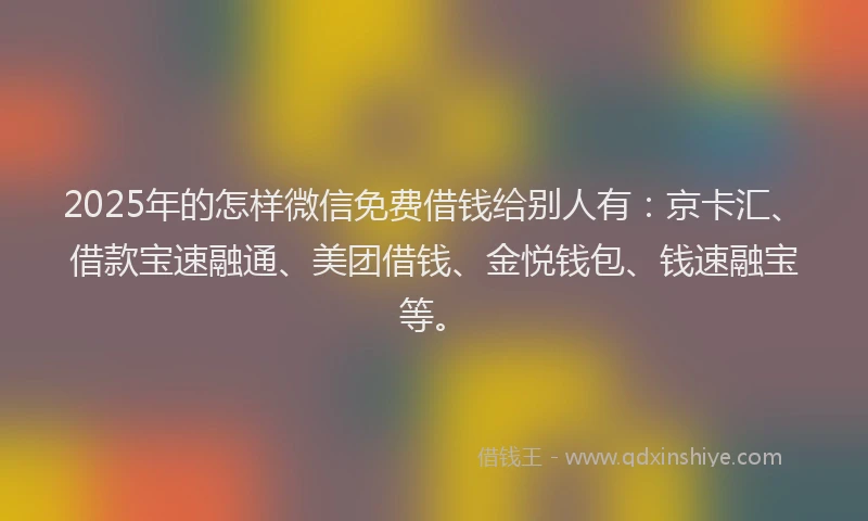 2025年的怎样微信免费借钱给别人有：京卡汇、借款宝速融通、美团借钱、金悦钱包、钱速融宝等。