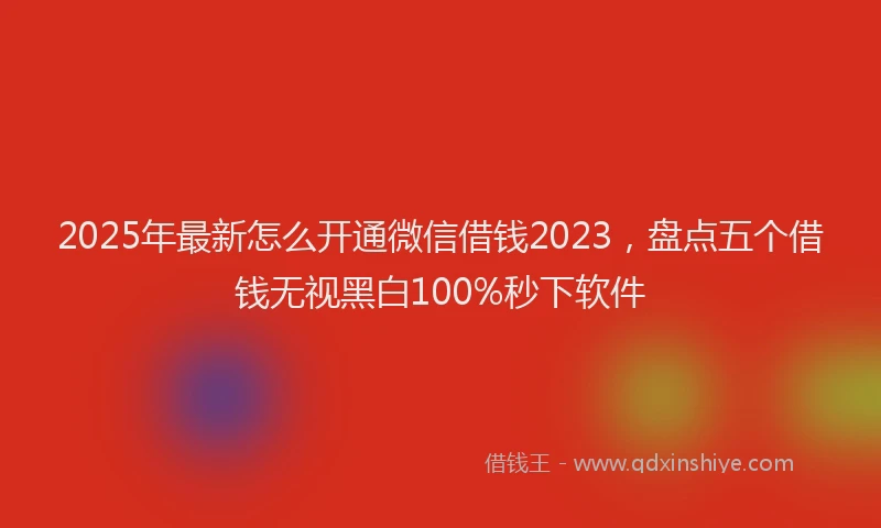 2025年最新怎么开通微信借钱2023，盘点五个借钱无视黑白100%秒下软件