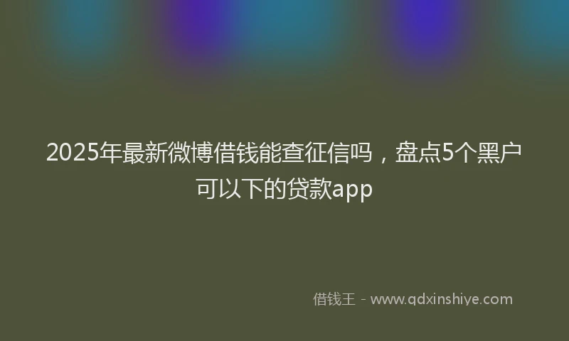 2025年最新微博借钱能查征信吗，盘点5个黑户可以下的贷款app