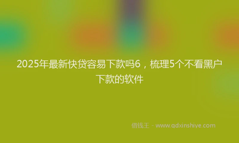 2025年最新快贷容易下款吗6，梳理5个不看黑户下款的软件