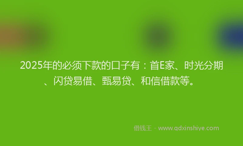2025年的必须下款的口子有：首E家、时光分期、闪贷易借、甄易贷、和信借款等。