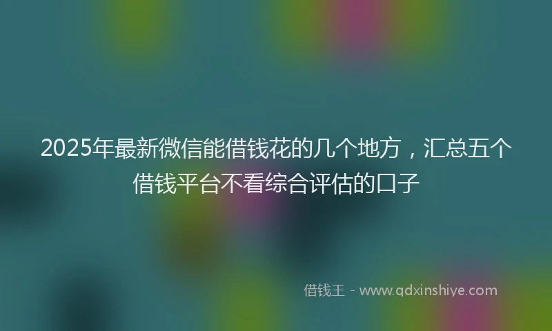 2025年最新微信能借钱花的几个地方，汇总五个借钱平台不看综合评估的口子