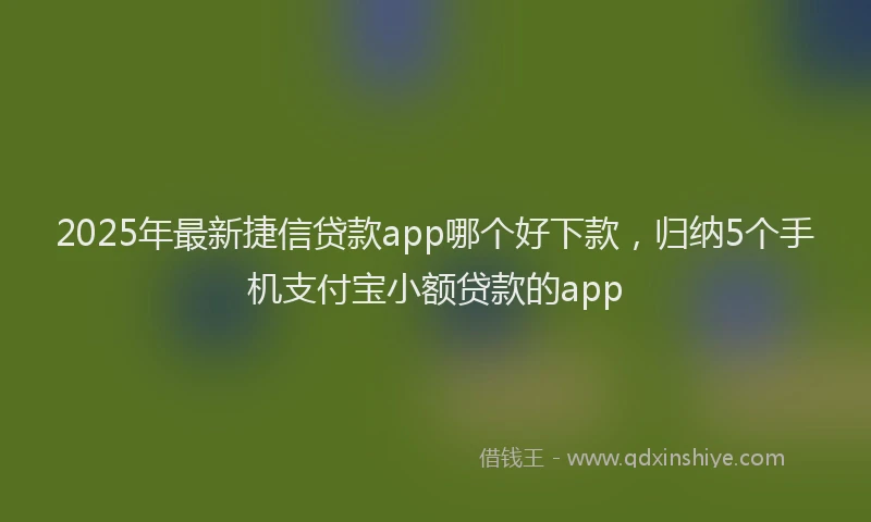 2025年最新捷信贷款app哪个好下款，归纳5个手机支付宝小额贷款的app