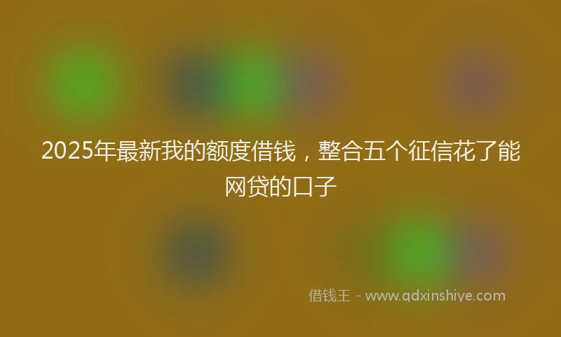2025年最新我的额度借钱，整合五个征信花了能网贷的口子