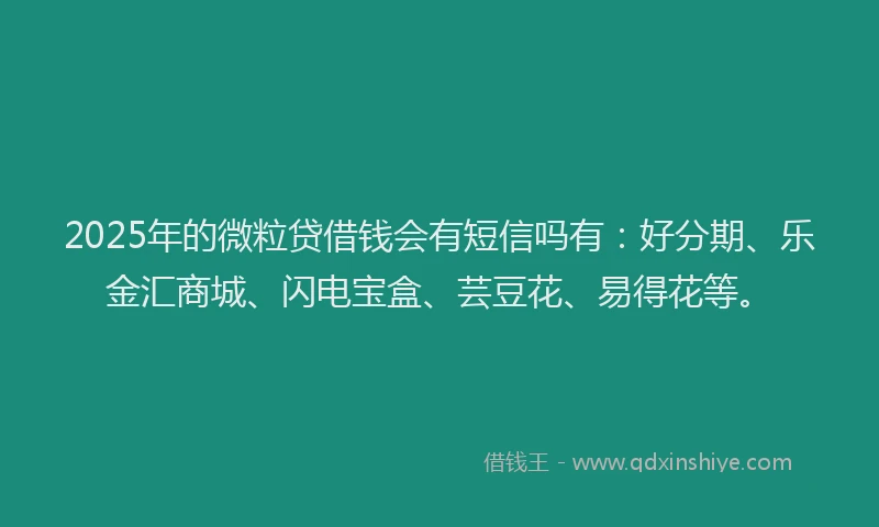 2025年的微粒贷借钱会有短信吗有：好分期、乐金汇商城、闪电宝盒、芸豆花、易得花等。