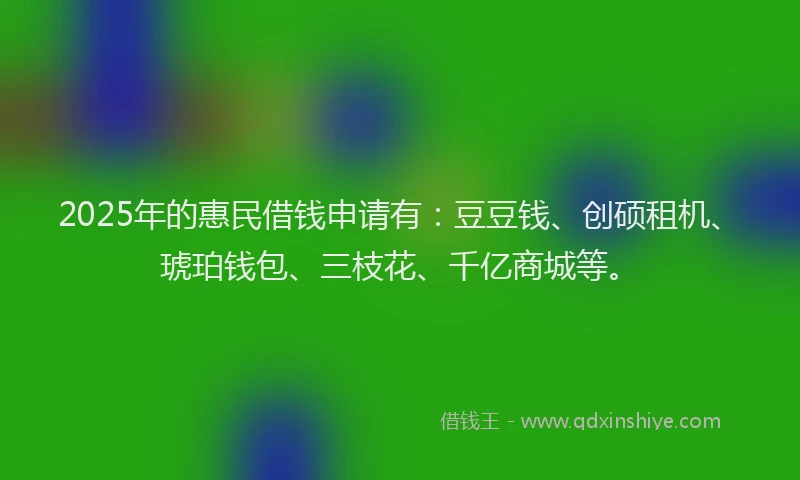 2025年的惠民借钱申请有：豆豆钱、创硕租机、琥珀钱包、三枝花、千亿商城等。