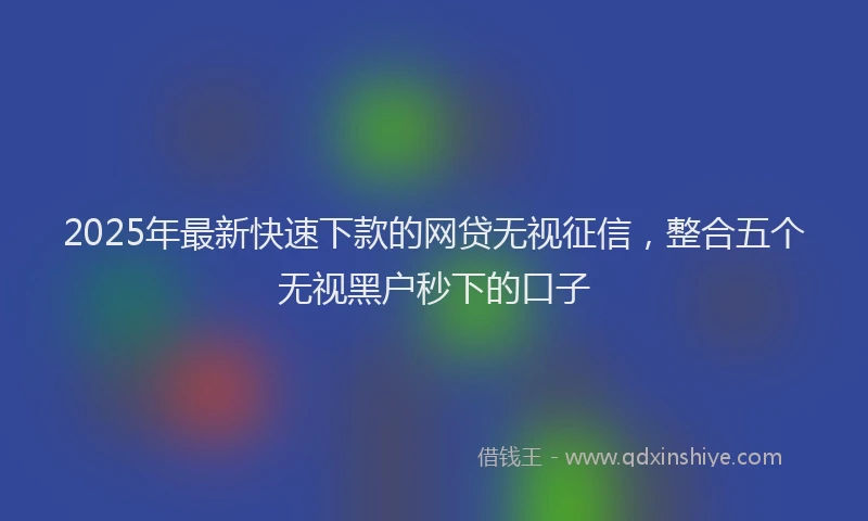 2025年最新快速下款的网贷无视征信，整合五个无视黑户秒下的口子