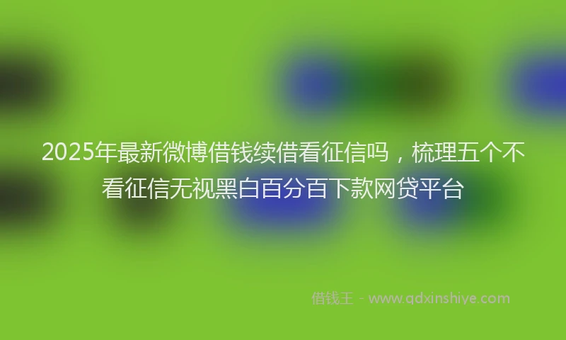 2025年最新微博借钱续借看征信吗，梳理五个不看征信无视黑白百分百下款网贷平台