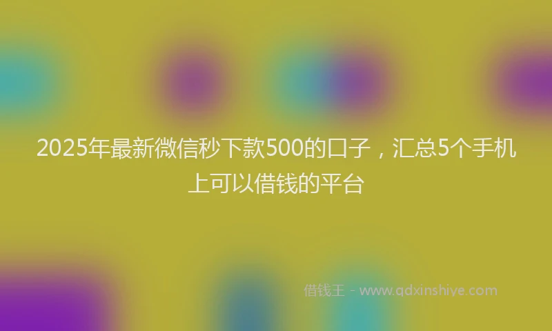 2025年最新微信秒下款500的口子，汇总5个手机上可以借钱的平台