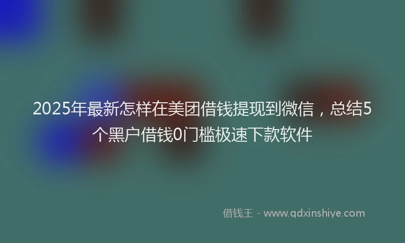 2025年最新怎样在美团借钱提现到微信，总结5个黑户借钱0门槛极速下款软件