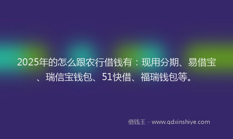 2025年的怎么跟农行借钱有：现用分期、易借宝、瑞信宝钱包、51快借、福瑞钱包等。