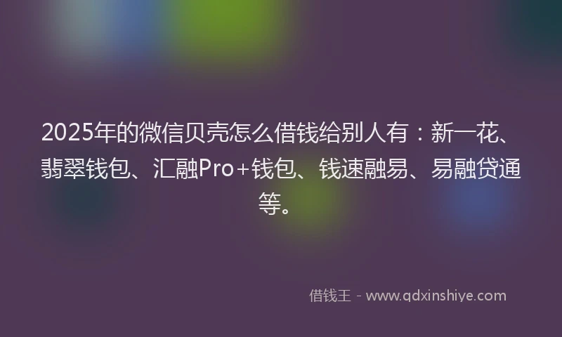 2025年的微信贝壳怎么借钱给别人有：新一花、翡翠钱包、汇融Pro+钱包、钱速融易、易融贷通等。