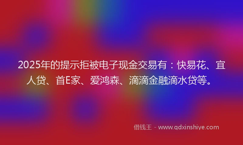 2025年的提示拒被电子现金交易有:快易花、宜人贷、首E家、爱鸿森、滴滴金融滴水贷等。