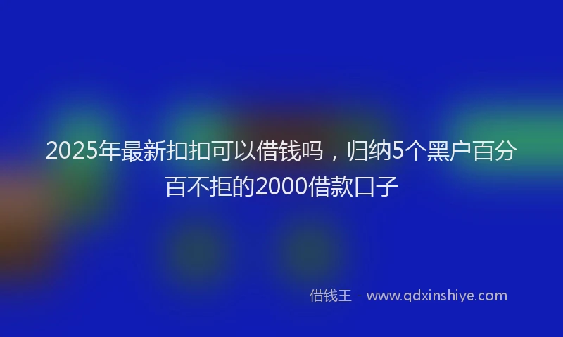 2025年最新扣扣可以借钱吗，归纳5个黑户百分百不拒的2000借款口子