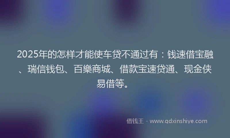 2025年的怎样才能使车贷不通过有：钱速借宝融、瑞信钱包、百樂商城、借款宝速贷通、现金侠易借等。