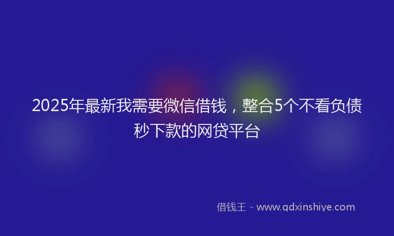 2025年最新我需要微信借钱，整合5个不看负债秒下款的网贷平台