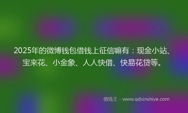 2025年的微博钱包借钱上征信嘛有：现金小站、宝来花、小金象、人人快借、快易花贷等。