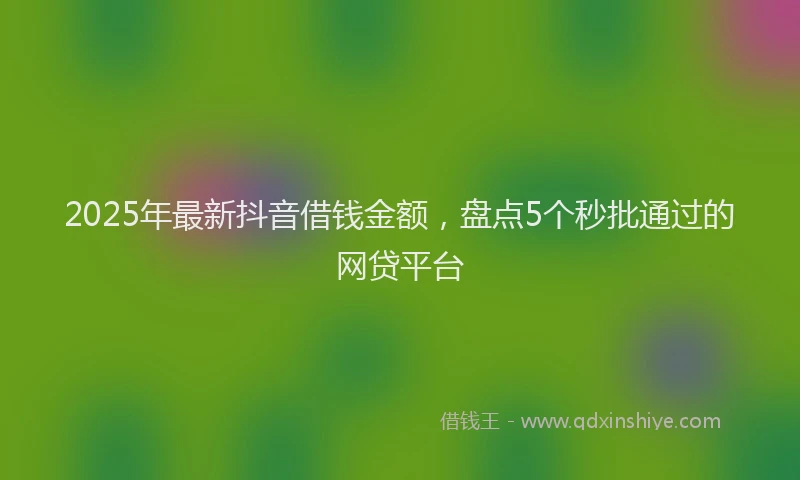2025年最新抖音借钱金额，盘点5个秒批通过的网贷平台