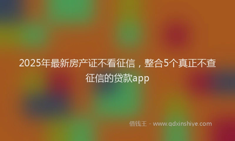 2025年最新房产证不看征信，整合5个真正不查征信的贷款app