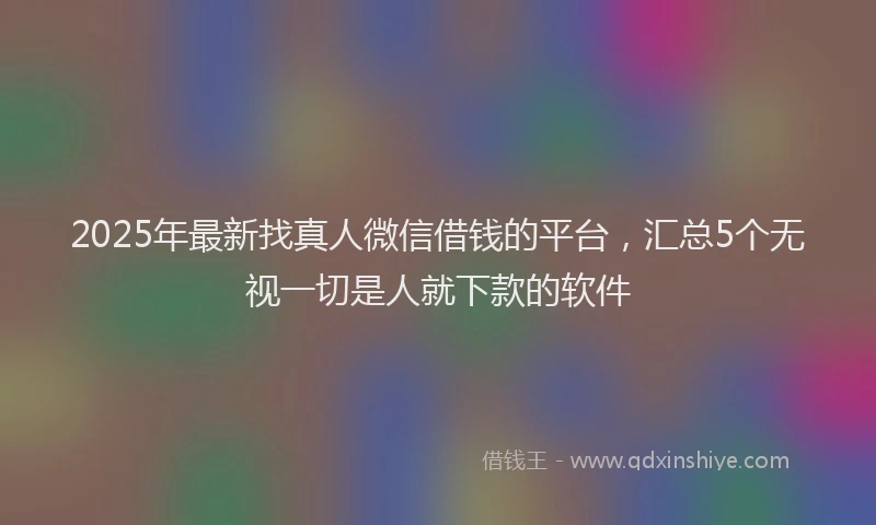 2025年最新找真人微信借钱的平台，汇总5个无视一切是人就下款的软件