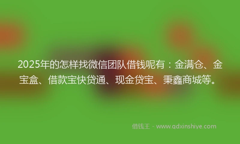 2025年的怎样找微信团队借钱呢有：金满仓、金宝盒、借款宝快贷通、现金贷宝、秉鑫商城等。