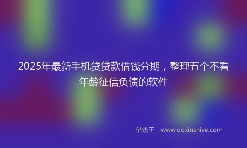 2025年最新手机贷贷款借钱分期，整理五个不看年龄征信负债的软件
